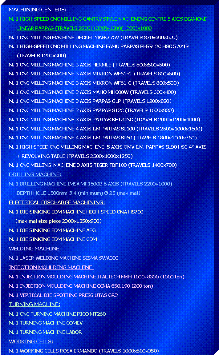 Casella di testo: MACHINING CENTERS:N. 1 HIGH-SPEED CNC MILLING GANTRY STYLE MACHINING CENTRE 5 AXIS DIAMOND 	LINEAR PARPAS (TRAVELS 2200(+330)x1500(+330)x1000N. 1 CNC MILLING MACHINE DECKEL MAHO 75V (TRAVELS 870x600x600)N. 1 HIGH-SPEED CNC MILLING MACHINE FAMU PARPAS PHS912C HSC 5 AXIS      (TRAVELS 1200x900)N. 1 CNC MILLING MACHINE 3 AXIS HERMLE (TRAVELS 500x500x500)N. 1 CNC MILLING MACHINE 3 AXIS MIKRON WF51-C  (TRAVELS 800x500)N. 1 CNC MILLING MACHINE 3 AXIS MIKRON WF61-C (TRAVELS 800x500)N. 1 CNC MILLING MACHINE 3 AXIS MAHO MH600W (TRAVELS 600x400)N. 1 CNC MILLING MACHINE 3 AXIS PARPAS G1P (TRAVELS 1200x820)N. 1 CNC MILLING MACHINE 3 AXIS PARPAS S12C (TRAVELS 1600x830)N. 1 CNC MILLING MACHINE 3 AXIS PARPAS BF120NC (TRAVELS 2000x1200x1000)N. 1 CNC MILLING MACHINE 4 AXIS I.M PARPAS SL100 (TRAVELS 2500x1000x1500)N. 1 CNC MILLING MACHINE 4 AXIS I.M PARPAS SL60 (TRAVELS 1800x1000x750)N. 1 HIGH SPEED CNC MILLING MACHINE  5 AXIS OMV I.M. PARPAS SL90 HSC 4 AXIS       + REVOLVING TABLE (TRAVELS 2500x1000x1250)N. 1 CNC MILLING  MACHINE 3 AXIS TIGER TBF180 (TRAVELS 1400x700)DRILLING MACHINE:N. 1 DRILLING MACHINE IMSA MF1500B 6 AXIS (TRAVELS 2200x1000)      DEPTH HOLE 1500mm  4 (minimum)  25 (maximal)ELECTRICAL DISCHARGE MACHINING:N. 1 DIE SINKING EDM MACHINE HIGH-SPEED ONA HS700     (maximal size piece 2300x1350x900)N. 1 DIE SINKING EDM MACHINE AEGN. 1 DIE SINKING EDM MACHINE CDMWELDING MACHINE:N. 1 LASER WELDING MACHINE SISMA SWA300INJECTION MOULDING MACHINE:N. 1 INJECTION MOULDING MACHINE ITALTECH MSH 1000/8300 (1000 ton)N. 1 INJECTION MOULDING MACHINE OIMA 650.190 (200 ton)N. 1 VERTICAL DIE SPOTTING PRESS UTAS GR3TURNING MACHINE:N. 1 CNC TURNING MACHINE PICO MT260N. 1 TURNING MACHINE COMEVN. 1 TURNING MACHINE LABORWORKING CELLS:N. 1 WORKING CELLS ROSA ERMANDO (TRAVELS 1000x600x350)
